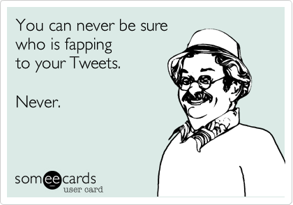 You can never be sure
who is fapping
to your Tweets.

Never.