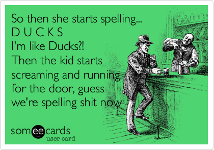 So then she starts spelling...     
D U C K S
I'm like Ducks?!
Then the kid starts
screaming and running
for the door, guess
we're spelling shit now 
