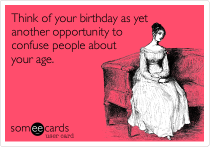 Think of your birthday as yet
another opportunity to
confuse people about
your age.