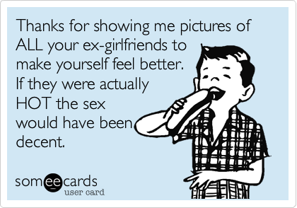 Thanks for showing me pictures of ALL your ex-girlfriends to
make yourself feel better.
If they were actually
HOT the sex
would have been
decent. 