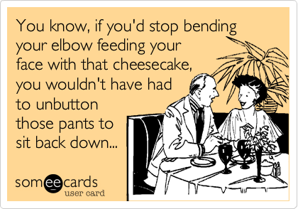 You know, if you'd stop bending your elbow feeding your
face with that cheesecake,
you wouldn't have had
to unbutton
those pants to
sit back down...