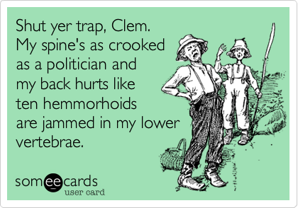 Shut yer trap, Clem.
My spine's as crooked
as a politician and 
my back hurts like
ten hemmorhoids
are jammed in my lower
vertebrae.