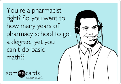 You're a pharmacist,
right? So you went to 
how many years of
pharmacy school to get
a degree.. yet you
can't do basic 
math??