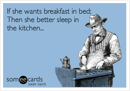 If she wants breakfast in bed; 
Then she better sleep in 
the kitchen...