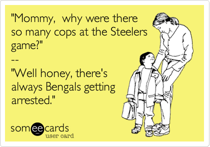 "Mommy,  why were there
so many cops at the Steelers
game?"
--
"Well honey, there's
always Bengals getting
arrested."