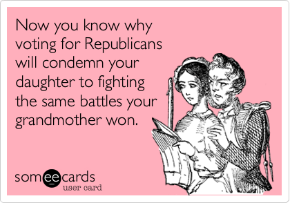 Now you know why
voting for Republicans
will condemn your 
daughter to fighting
the same battles your
grandmother won.