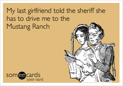 My last girlfriend told the sheriff she has to drive me to the
Mustang Ranch