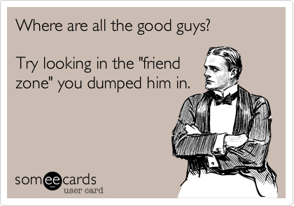 Where are all the good guys?

Try looking in the "friend
zone" you dumped him in.