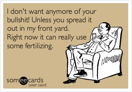 I don't want anymore of your bullshit! Unless you spread it
out in my front yard.
Right now it can really use
some fertilizing.
