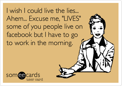 I wish I could live the lies...
Ahem... Excuse me, "LIVES"
some of you people live on
facebook but I have to go
to work in the morning.