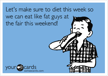 Let's make sure to diet this week so we can eat like fat guys at
the fair this weekend!