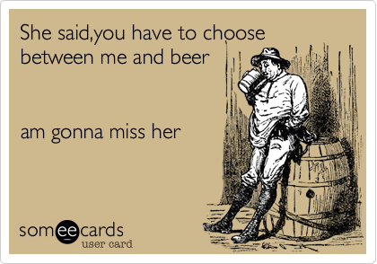 She said,you have to choose between me and beer


am gonna miss her