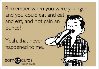 Remember when you were younger and you could eat and eat
and eat, and not gain an
ounce?

Yeah, that never
happened to me.