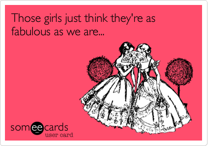 Those girls just think they're as fabulous as we are...