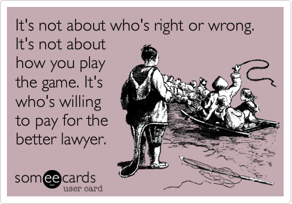 It's not about who's right or wrong. It's not about
how you play
the game. It's
who's willing
to pay for the
better lawyer.