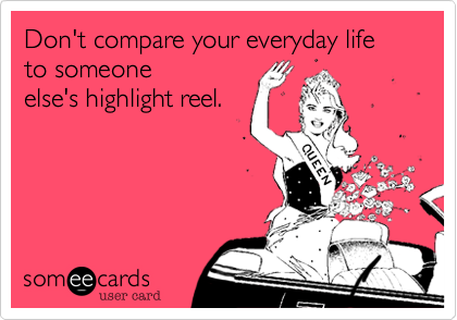 Don't compare your everyday life to someone 
else's highlight reel.

