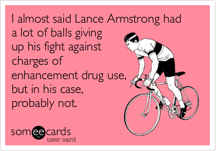 I almost said Lance Armstrong had a lot of balls giving
up his fight against
charges of 
enhancement drug use,
but in his case,
probably not.