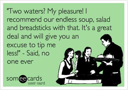 "Two waters? My pleasure! I recommend our endless soup, salad and breadsticks with that. It's a great deal and will give you an
excuse to tip me
less!" - Said, no
one ever
