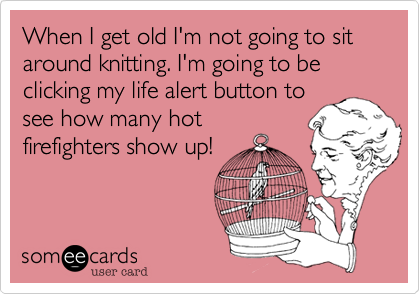 When I get old I'm not going to sit around knitting. I'm going to be clicking my life alert button to
see how many hot
firefighters show up!