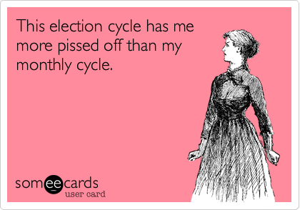 This election cycle has me
more pissed off than my
monthly cycle.