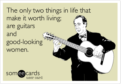 The only two things in life that make it worth living; 
are guitars
and 
good-looking
women.