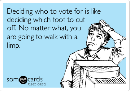 Deciding who to vote for is like deciding which foot to cut
off. No matter what, you
are going to walk with a
limp.