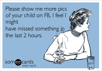 Please show me more pics
of your child on FB, I feel I
might
have missed something in
the last 2 hours.