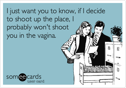 I just want you to know, if I decide to shoot up the place, I
probably won't shoot
you in the vagina.