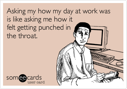 Asking my how my day at work was is like asking me how it
felt getting punched in
the throat.    