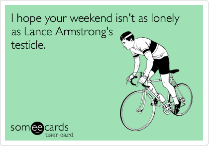 I hope your weekend isn't as lonely as Lance Armstrong's
testicle.