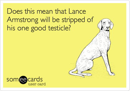 Does this mean that Lance Armstrong will be stripped of
his one good testicle?
