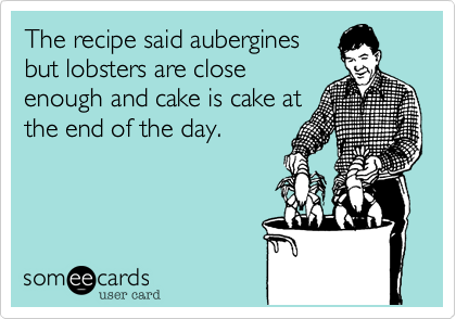 The recipe said aubergines
but lobsters are close
enough and cake is cake at
the end of the day.