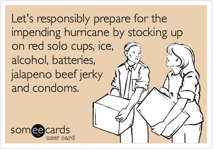 Let's responsibly prepare for the impending hurricane by stocking up on red solo cups, ice,
alcohol, batteries,
jalapeno beef jerky
and condoms.