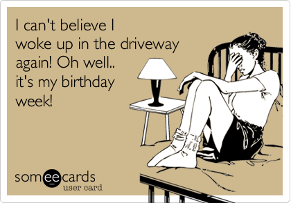 I can't believe I 
woke up in the driveway 
again! Oh well..
it's my birthday
week!
