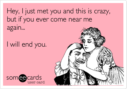 Hey, I just met you and this is crazy,  but if you ever come near me again...      

I will end you.