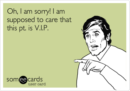Oh, I am sorry! I am
supposed to care that
this pt. is V.I.P.