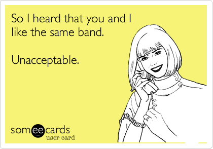 So I heard that you and I
like the same band. 

Unacceptable.