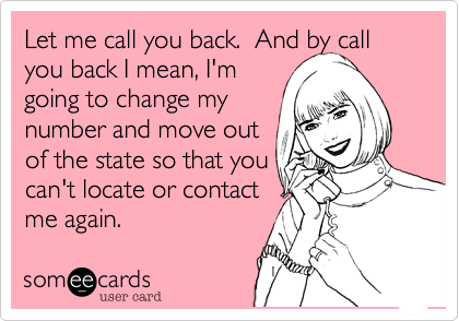 Let me call you back.  And by call
you back I mean, I'm
going to change my
number and move out
of the state so that you
can't locate or contact
me again.
