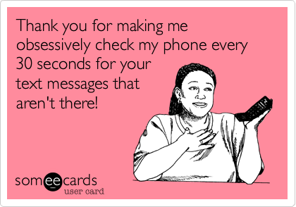 Thank you for making me obsessively check my phone every 30 seconds for your
text messages that
aren't there!