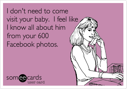 I don't need to come 
visit your baby.  I feel like 
I know all about him
from your 600
Facebook photos.