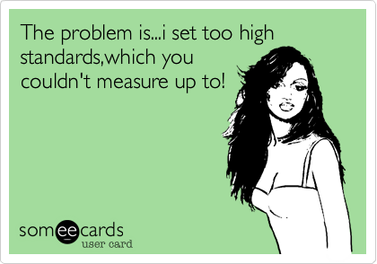 The problem is...i set too high standards,which you
couldn't measure up to!