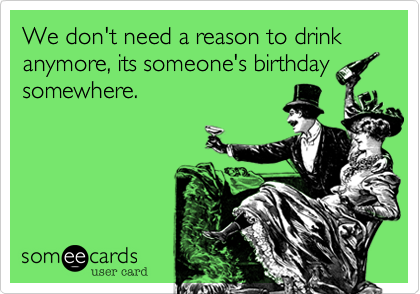 We don't need a reason to drink anymore, its someone's birthday
somewhere.