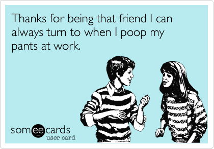 Thanks for being that friend I can always turn to when I poop my pants at work.