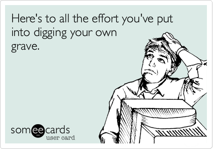 Here's to all the effort you've put into digging your own
grave.