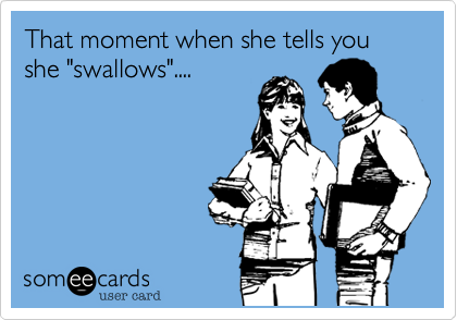 That moment when she tells you she "swallows"....