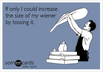 If only I could increase
the size of my wiener
by tossing it.