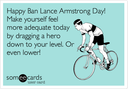Happy Ban Lance Armstrong Day! Make yourself feel
more adequate today
by dragging a hero
down to your level. Or
even lower!
