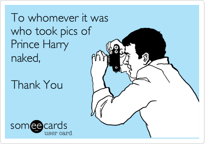 To whomever it was
who took pics of
Prince Harry
naked,

Thank You