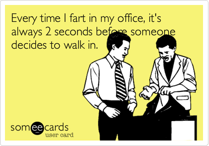 Every time I fart in my office, it's always 2 seconds before someone decides to walk in. 