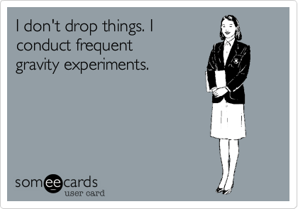 I don't drop things. I 
conduct frequent 
gravity experiments.